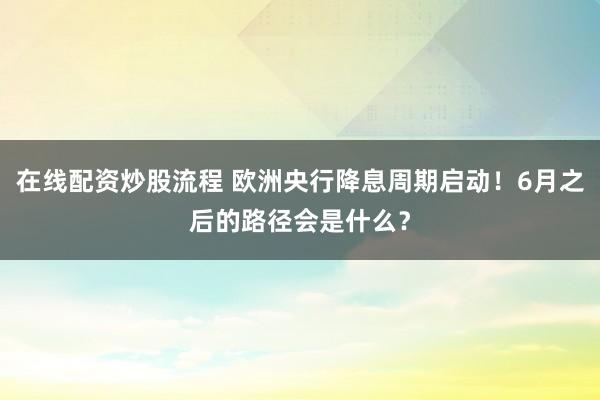 在线配资炒股流程 欧洲央行降息周期启动！6月之后的路径会是什么？