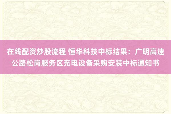 在线配资炒股流程 恒华科技中标结果：广明高速公路松岗服务区充电设备采购安装中标通知书