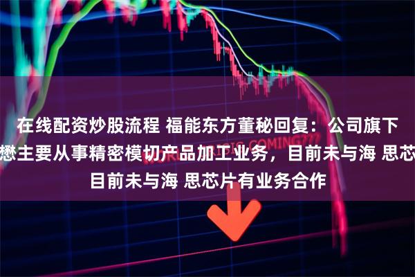 在线配资炒股流程 福能东方董秘回复：公司旗下子公司北京华懋主要从事精密模切产品加工业务，目前未与海 思芯片有业务合作