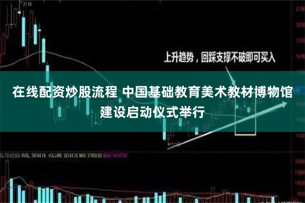 在线配资炒股流程 中国基础教育美术教材博物馆建设启动仪式举行