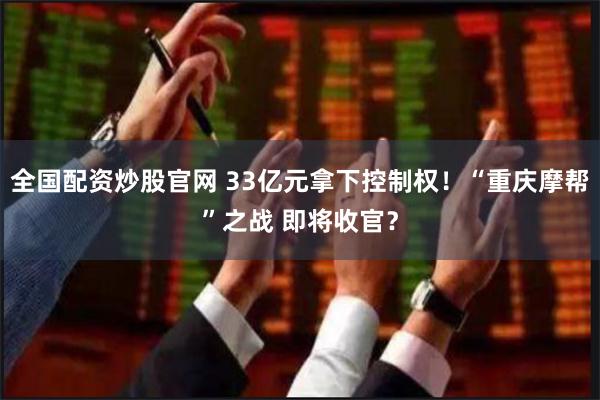 全国配资炒股官网 33亿元拿下控制权！“重庆摩帮”之战 即将收官？