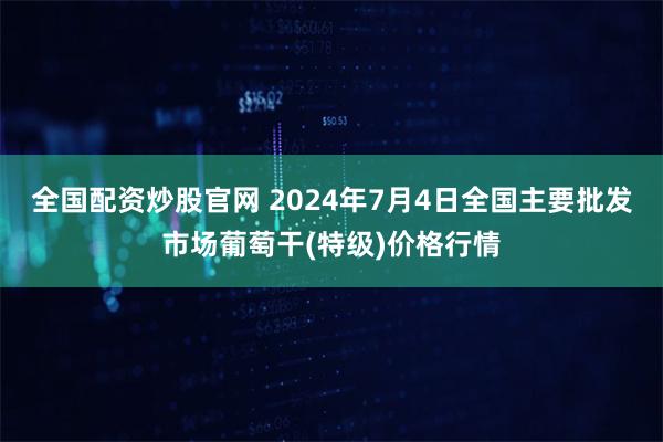 全国配资炒股官网 2024年7月4日全国主要批发市场葡萄干(特级)价格行情