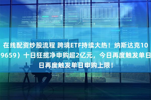 在线配资炒股流程 跨境ETF持续大热！纳斯达克100ETF（159659）十日狂揽净申购超2亿元，今日再度触发单日申购上限！