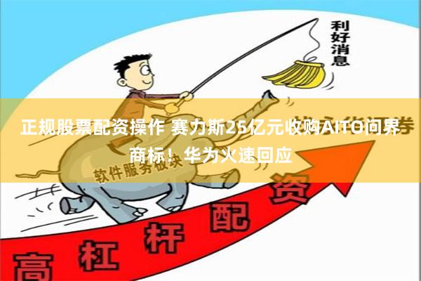 正规股票配资操作 赛力斯25亿元收购AITO问界商标！华为火速回应