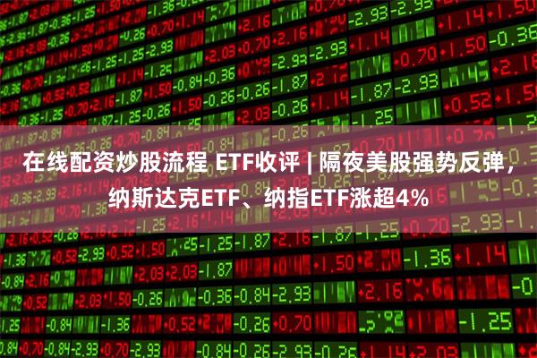 在线配资炒股流程 ETF收评 | 隔夜美股强势反弹，纳斯达克ETF、纳指ETF涨超4%