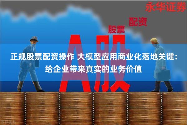 正规股票配资操作 大模型应用商业化落地关键：给企业带来真实的业务价值