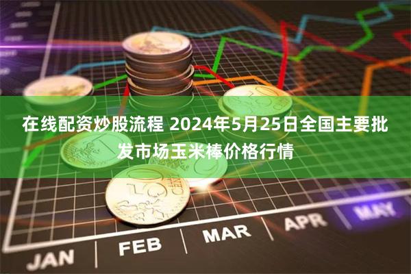 在线配资炒股流程 2024年5月25日全国主要批发市场玉米棒价格行情