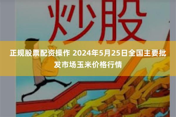 正规股票配资操作 2024年5月25日全国主要批发市场玉米价格行情