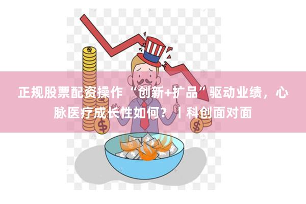 正规股票配资操作 “创新+扩品”驱动业绩，心脉医疗成长性如何？丨科创面对面