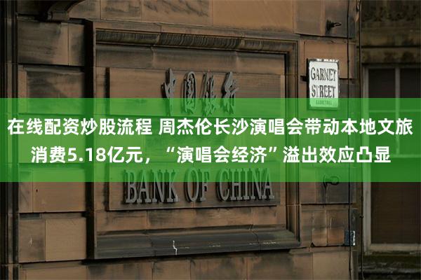 在线配资炒股流程 周杰伦长沙演唱会带动本地文旅消费5.18亿元，“演唱会经济”溢出效应凸显