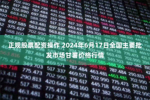 正规股票配资操作 2024年6月17日全国主要批发市场甘薯价格行情