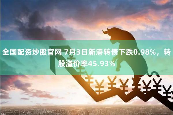 全国配资炒股官网 7月3日新港转债下跌0.98%，转股溢价率45.93%