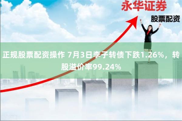 正规股票配资操作 7月3日李子转债下跌1.26%，转股溢价率99.24%