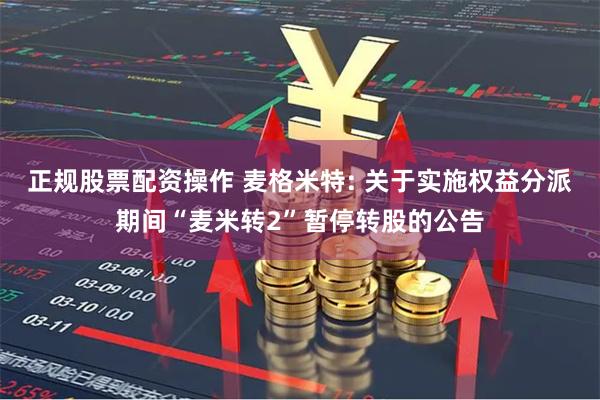 正规股票配资操作 麦格米特: 关于实施权益分派期间“麦米转2”暂停转股的公告