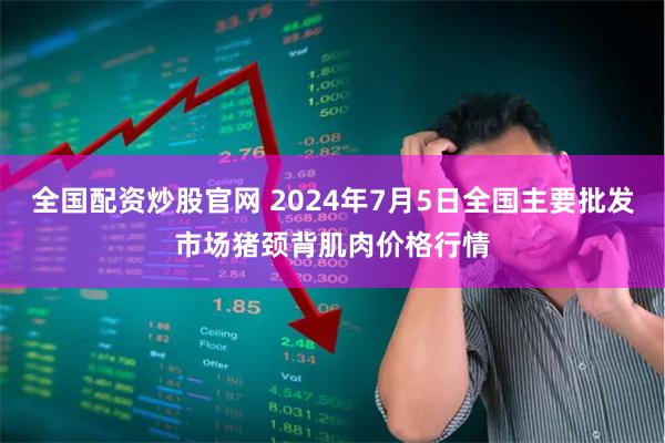 全国配资炒股官网 2024年7月5日全国主要批发市场猪颈背肌肉价格行情