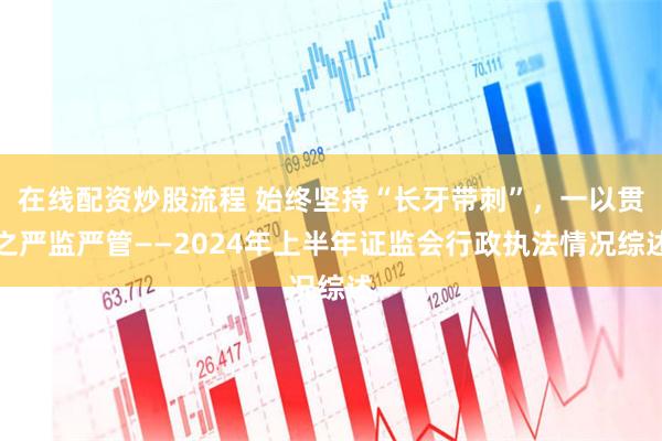 在线配资炒股流程 始终坚持“长牙带刺”，一以贯之严监严管——2024年上半年证监会行政执法情况综述