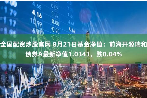 全国配资炒股官网 8月21日基金净值：前海开源瑞和债券A最新净值1.0343，跌0.04%