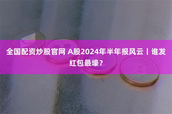 全国配资炒股官网 A股2024年半年报风云丨谁发红包最壕？