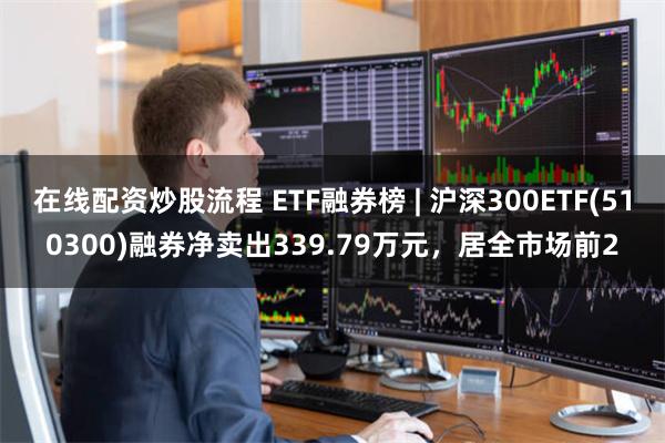 在线配资炒股流程 ETF融券榜 | 沪深300ETF(510300)融券净卖出339.79万元，居全市场前2