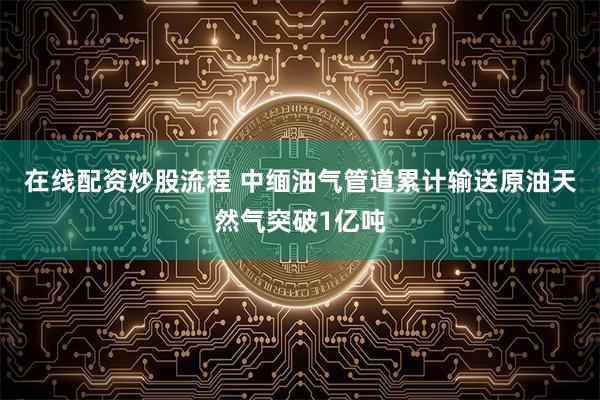 在线配资炒股流程 中缅油气管道累计输送原油天然气突破1亿吨